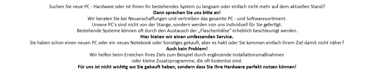 Suchen Sie neue PC - Hardware oder ist Ihnen Ihr bestehendes System zu langsam oder einfach nicht mehr auf dem aktuellen Stand? Dann sprechen Sie uns bitte an! Wir beraten Sie bei Neuanschaffungen und vertreiben das gesamte PC - und Softwaresortiment. Unsere PC's sind nicht von der Stange, sondern werden von uns individuell für Sie gefertigt. Bestehende Systeme können oft durch den Austausch der „Flaschenhälse“ erheblich beschleunigt werden. Hier bieten wir einen umfassenden Service. Sie haben schon einen neuen PC oder ein neues Notebook oder Sonstiges gekauft, aber es hakt oder Sie kommen einfach Ihrem Ziel damit nicht näher? Auch kein Problem! Wir helfen beim Erreichen Ihres Ziels zum Beispiel durch ergänzende Installationsmaßnahmen oder kleine Zusatzprogramme, die oft kostenlos sind. Für uns ist nicht wichtig wo Sie gekauft haben, sondern dass Sie Ihre Hardware perfekt nutzen können!
