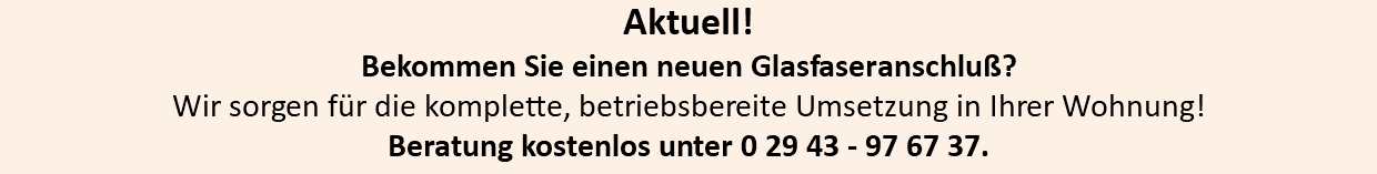 Aktuell! Bekommen Sie einen neuen Glasfaseranschluß? Wir sorgen für die komplette, betriebsbereite Umsetzung in Ihrer Wohnung! Beratung kostenlos unter 0 29 43 - 97 67 37.