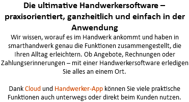 Die ultimative Handwerkersoftware – praxisorientiert, ganzheitlich und einfach in der Anwendung Wir wissen, worauf es im Handwerk ankommt und haben in smarthandwerk genau die Funktionen zusammengestellt, die Ihren Alltag erleichtern. Ob Angebote, Rechnungen oder Zahlungserinnerungen – mit einer Handwerkersoftware erledigen Sie alles an einem Ort.   Dank Cloud und Handwerker-App können Sie viele praktische Funktionen auch unterwegs oder direkt beim Kunden nutzen.
