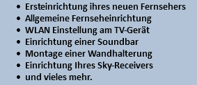 Ersteinrichtung ihres neuen Fernsehers Allgemeine Fernseheinrichtung WLAN Einstellung am TV-Gerät Einrichtung einer Soundbar Montage einer Wandhalterung Einrichtung Ihres Sky-Receivers und vieles mehr.
